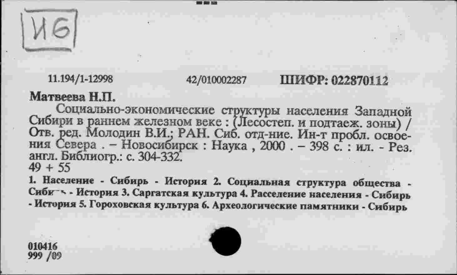 ﻿11.194/1-12998	42/010002287 ШИФР: 022870112
Матвеева Н.П.
Социально-экономические структуры населения Западной Сибири в раннем железном веке : (Лесостеп. и подтаеж. зоны) / Отв. ред. Молодин В.И/ РАН. Сиб. отд-ние. Ин-т пробл. освоения Севера . - Новосибирск : Наука , 2000 . - 398 с. : ил. - Рез. англ. Библиогр.: с. 304-332.
49 + 55
1. Население - Сибирь - История 2. Социальная структура общества -Сиби '- - История 3. Саргатская культура 4. Расселение населения - Сибирь - История 5. Гороховская культура 6. Археологические памятники - Сибирь
010416
999 /09